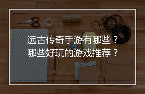 远古传奇手游有哪些？哪些好玩的游戏推荐？