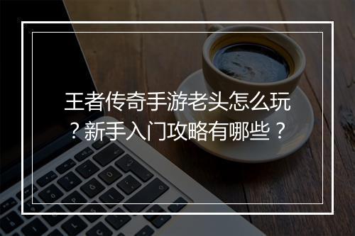 王者传奇手游老头怎么玩？新手入门攻略有哪些？