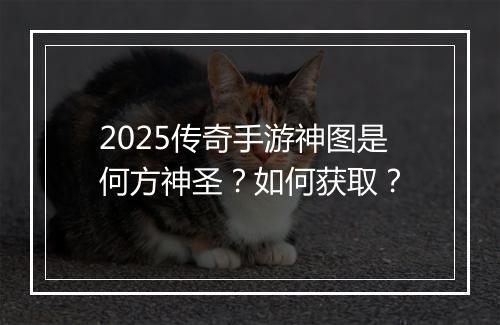2025传奇手游神图是何方神圣？如何获取？
