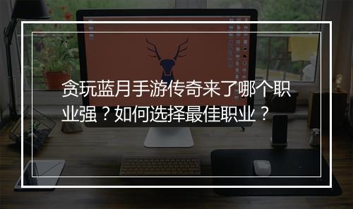 贪玩蓝月手游传奇来了哪个职业强？如何选择最佳职业？