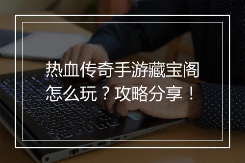 热血传奇手游藏宝阁怎么玩？攻略分享！