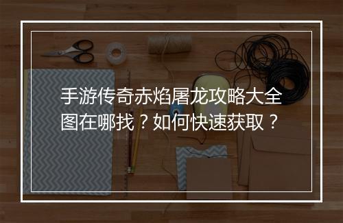 手游传奇赤焰屠龙攻略大全图在哪找？如何快速获取？