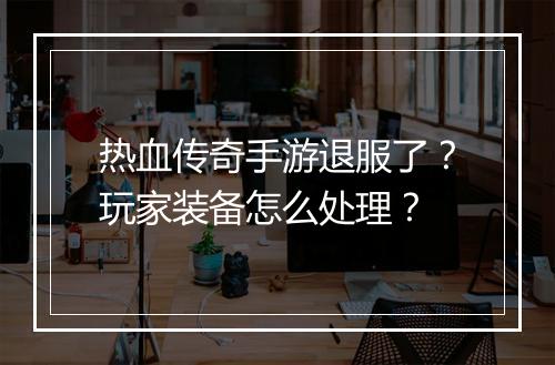 热血传奇手游退服了？玩家装备怎么处理？