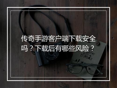 传奇手游客户端下载安全吗？下载后有哪些风险？