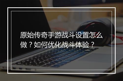 原始传奇手游战斗设置怎么做？如何优化战斗体验？
