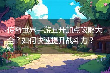 传奇世界手游五开加点攻略大全？如何快速提升战斗力？