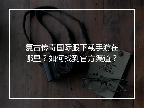 复古传奇国际服下载手游在哪里？如何找到官方渠道？