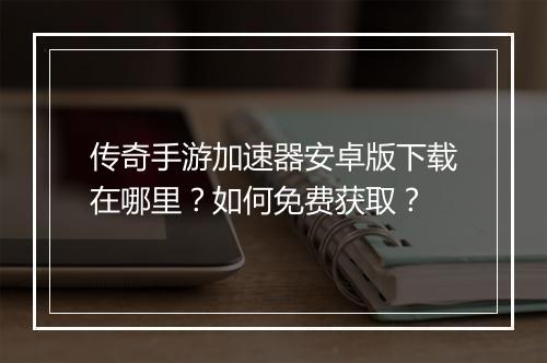 传奇手游加速器安卓版下载在哪里？如何免费获取？