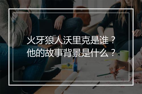 火牙狼人沃里克是谁？他的故事背景是什么？