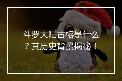 斗罗大陆古榕是什么？其历史背景揭秘！