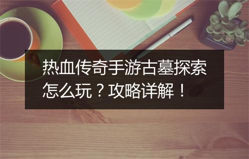 热血传奇手游古墓探索怎么玩？攻略详解！