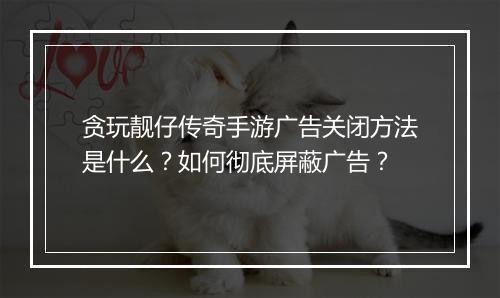 贪玩靓仔传奇手游广告关闭方法是什么？如何彻底屏蔽广告？