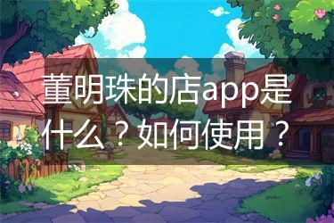 董明珠的店app是什么？如何使用？
