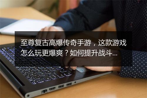 至尊复古高爆传奇手游，这款游戏怎么玩更爆爽？如何提升战斗力？
