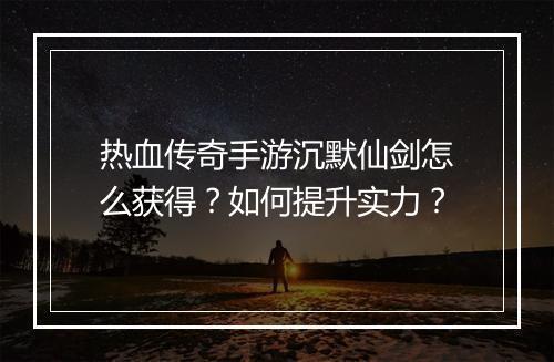 热血传奇手游沉默仙剑怎么获得？如何提升实力？