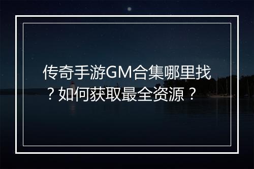 传奇手游GM合集哪里找？如何获取最全资源？