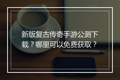 新版复古传奇手游公测下载？哪里可以免费获取？