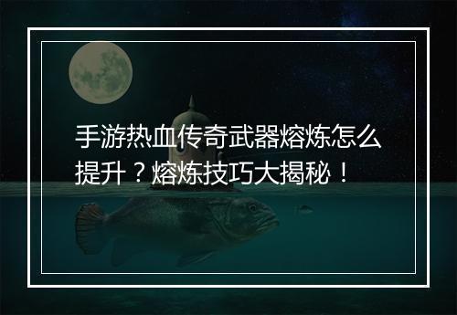 手游热血传奇武器熔炼怎么提升？熔炼技巧大揭秘！