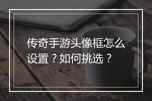 传奇手游头像框怎么设置？如何挑选？