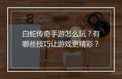 白蛇传奇手游怎么玩？有哪些技巧让游戏更精彩？