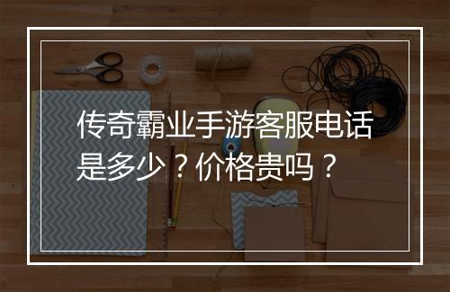 传奇霸业手游客服电话是多少？价格贵吗？