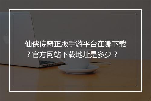 仙侠传奇正版手游平台在哪下载？官方网站下载地址是多少？