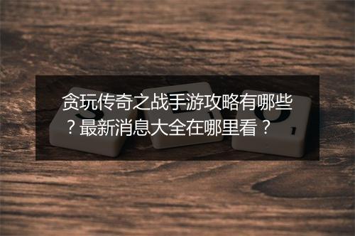 贪玩传奇之战手游攻略有哪些？最新消息大全在哪里看？