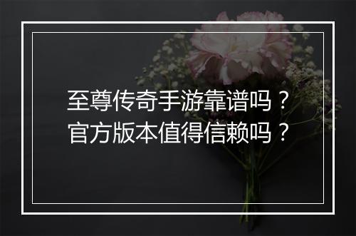 至尊传奇手游靠谱吗？官方版本值得信赖吗？