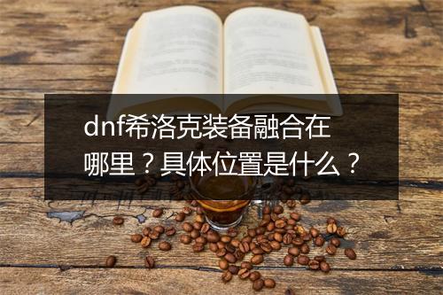 dnf希洛克装备融合在哪里？具体位置是什么？