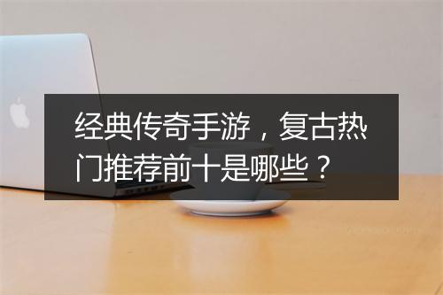 经典传奇手游，复古热门推荐前十是哪些？