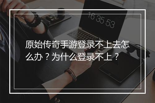 原始传奇手游登录不上去怎么办？为什么登录不上？