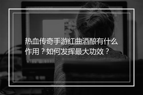 热血传奇手游红曲酒酿有什么作用？如何发挥最大功效？