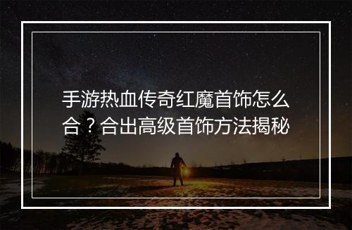 手游热血传奇红魔首饰怎么合？合出高级首饰方法揭秘