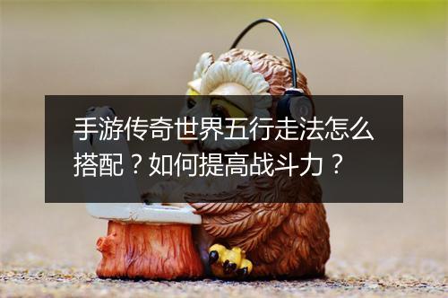 手游传奇世界五行走法怎么搭配？如何提高战斗力？