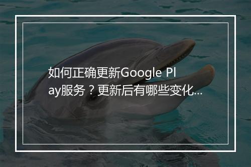 如何正确更新Google Play服务？更新后有哪些变化？