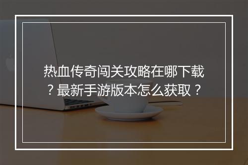 热血传奇闯关攻略在哪下载？最新手游版本怎么获取？