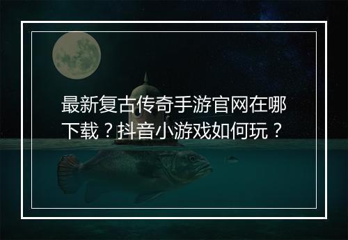 最新复古传奇手游官网在哪下载？抖音小游戏如何玩？