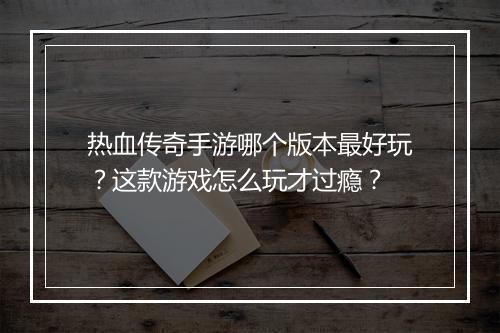 热血传奇手游哪个版本最好玩？这款游戏怎么玩才过瘾？