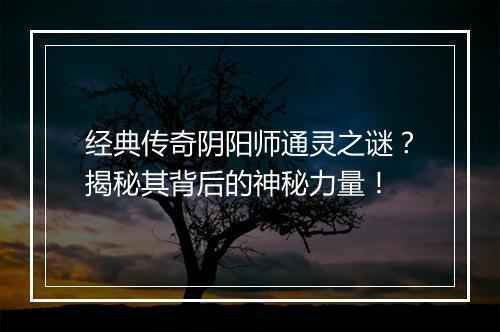 经典传奇阴阳师通灵之谜？揭秘其背后的神秘力量！