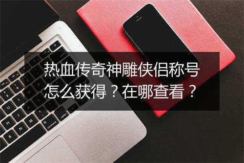 热血传奇神雕侠侣称号怎么获得？在哪查看？