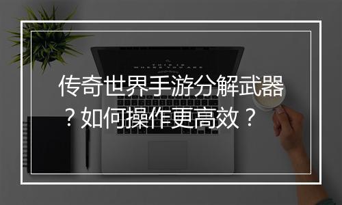 传奇世界手游分解武器？如何操作更高效？