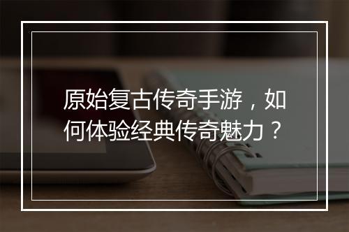 原始复古传奇手游，如何体验经典传奇魅力？