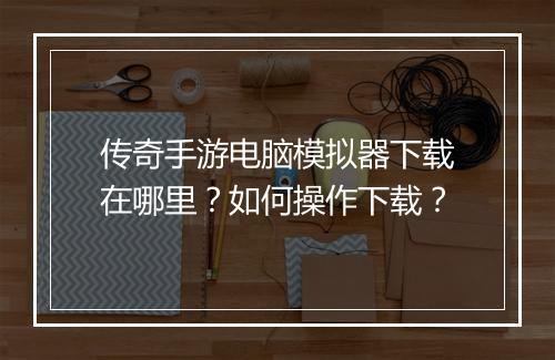 传奇手游电脑模拟器下载在哪里？如何操作下载？