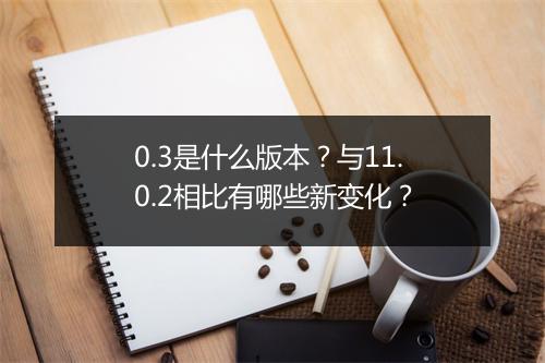 0.3是什么版本？与11.0.2相比有哪些新变化？