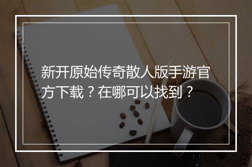 新开原始传奇散人版手游官方下载？在哪可以找到？