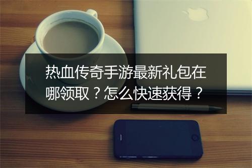热血传奇手游最新礼包在哪领取？怎么快速获得？
