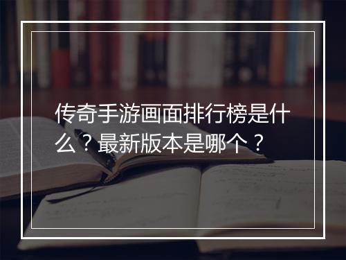 传奇手游画面排行榜是什么？最新版本是哪个？