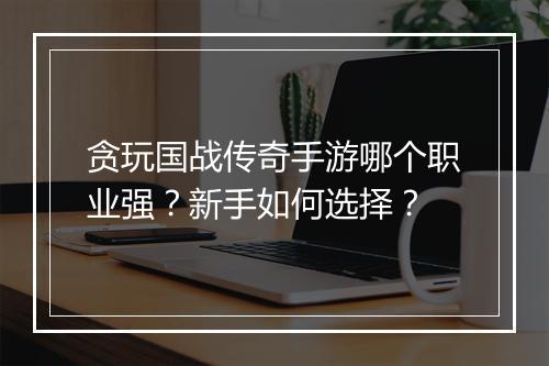 贪玩国战传奇手游哪个职业强？新手如何选择？
