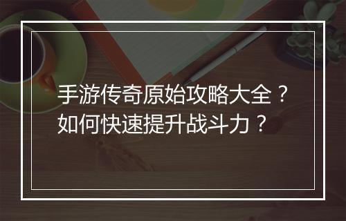 手游传奇原始攻略大全？如何快速提升战斗力？