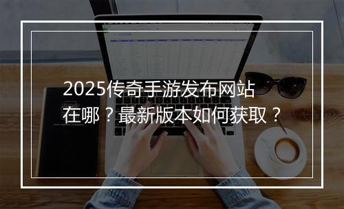 2025传奇手游发布网站在哪？最新版本如何获取？
